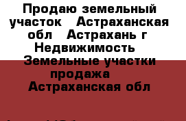 Продаю земельный участок - Астраханская обл., Астрахань г. Недвижимость » Земельные участки продажа   . Астраханская обл.